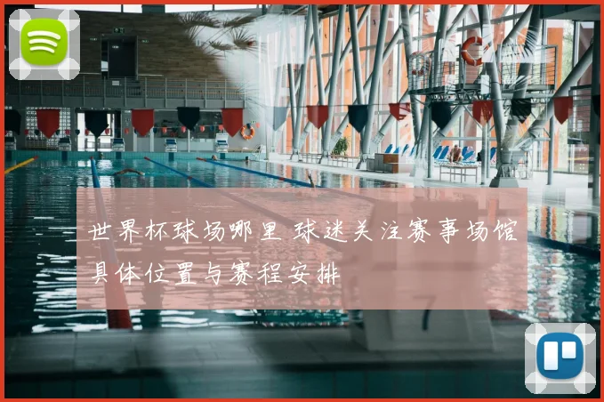 世界杯球场哪里 球迷关注赛事场馆具体位置与赛程安排
