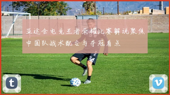 亚运会电竞王者荣耀比赛解说聚焦中国队战术配合与夺冠看点