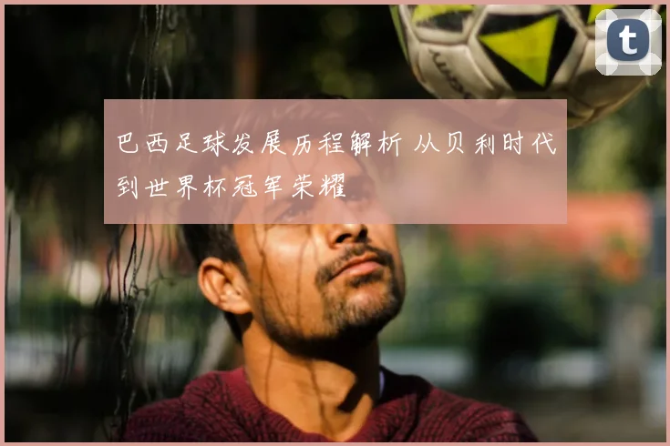 巴西足球发展历程解析 从贝利时代到世界杯冠军荣耀