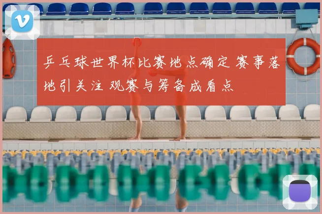 乒乓球世界杯比赛地点确定 赛事落地引关注 观赛与筹备成看点