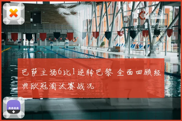 巴萨主场6比1逆转巴黎 全面回顾经典欧冠淘汰赛战况