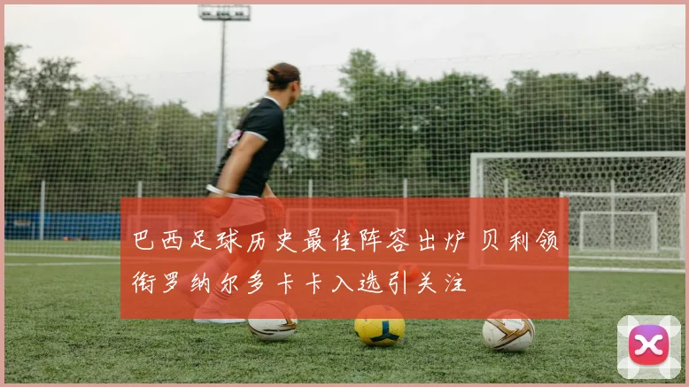 巴西足球历史最佳阵容出炉 贝利领衔罗纳尔多卡卡入选引关注