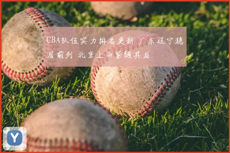 CBA队伍实力排名更新 广东辽宁稳居前列 北京上海紧随其后