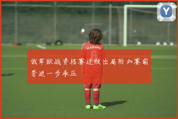俄军欧战资格赛连败出局附加赛前景进一步承压