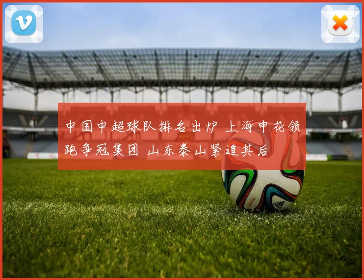 中国中超球队排名出炉 上海申花领跑争冠集团 山东泰山紧追其后