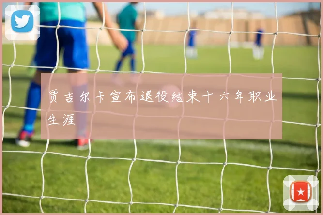 贾吉尔卡宣布退役结束十六年职业生涯