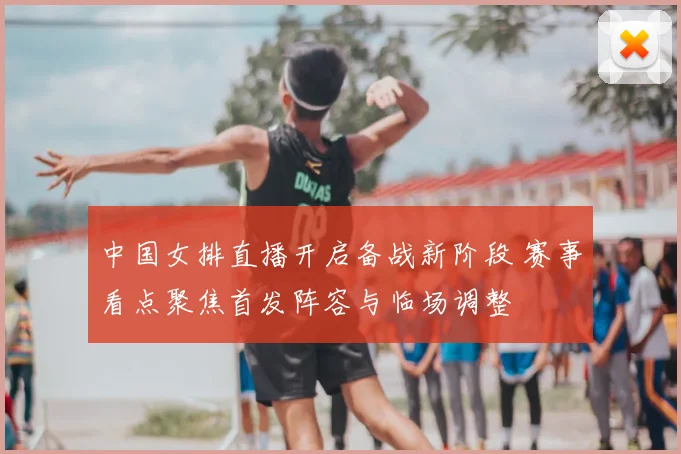中国女排直播开启备战新阶段 赛事看点聚焦首发阵容与临场调整