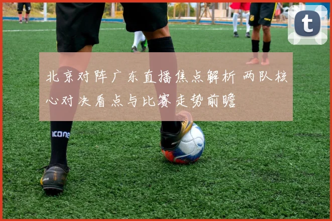 北京对阵广东直播焦点解析 两队核心对决看点与比赛走势前瞻