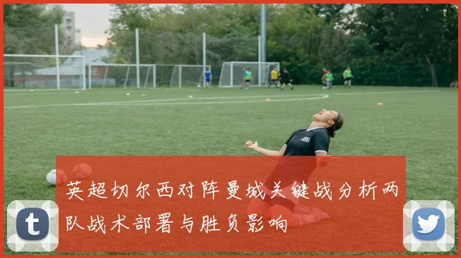 英超切尔西对阵曼城关键战分析两队战术部署与胜负影响