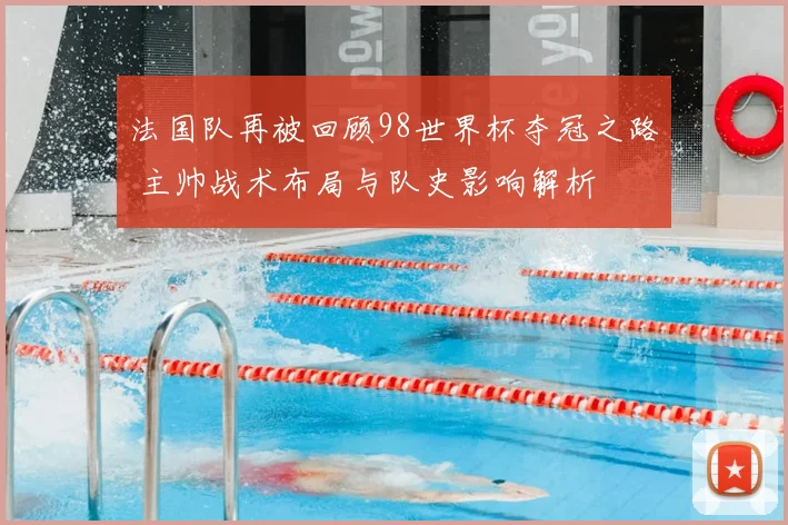 法国队再被回顾98世界杯夺冠之路 主帅战术布局与队史影响解析