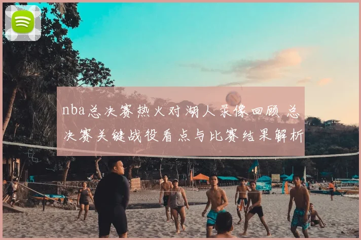 nba总决赛热火对湖人录像回顾 总决赛关键战役看点与比赛结果解析