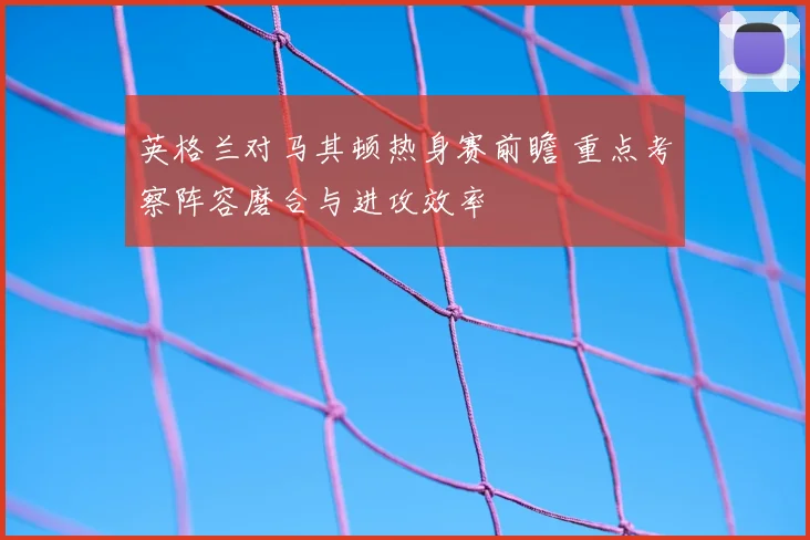 英格兰对马其顿热身赛前瞻 重点考察阵容磨合与进攻效率