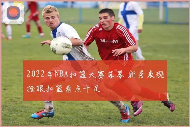 2022年NBA扣篮大赛落幕 新秀表现抢眼扣篮看点十足