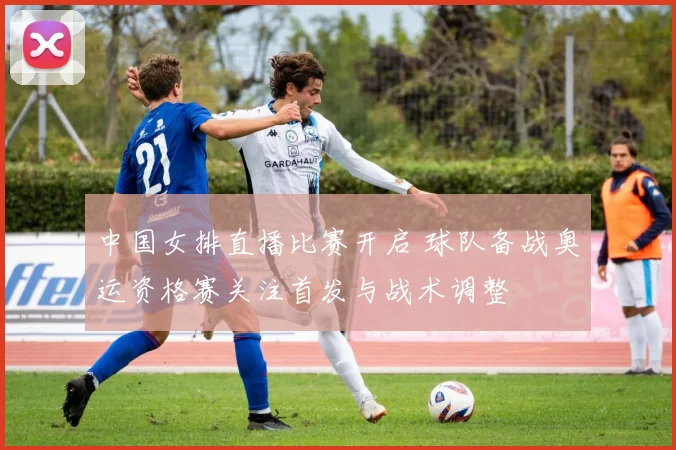 中国女排直播比赛开启 球队备战奥运资格赛关注首发与战术调整