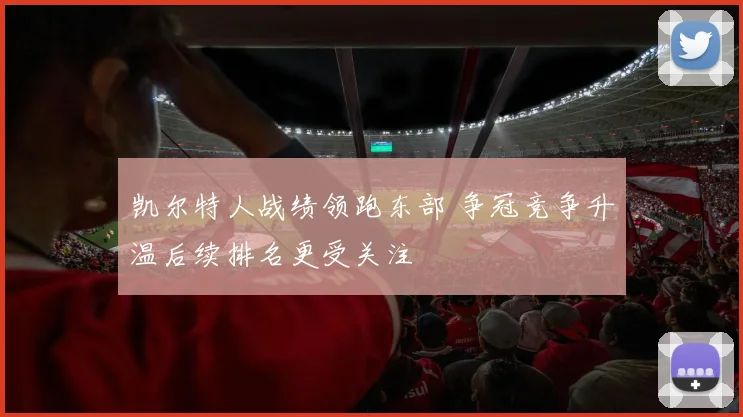 凯尔特人战绩领跑东部 争冠竞争升温后续排名更受关注