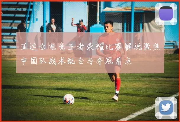 亚运会电竞王者荣耀比赛解说聚焦中国队战术配合与夺冠看点